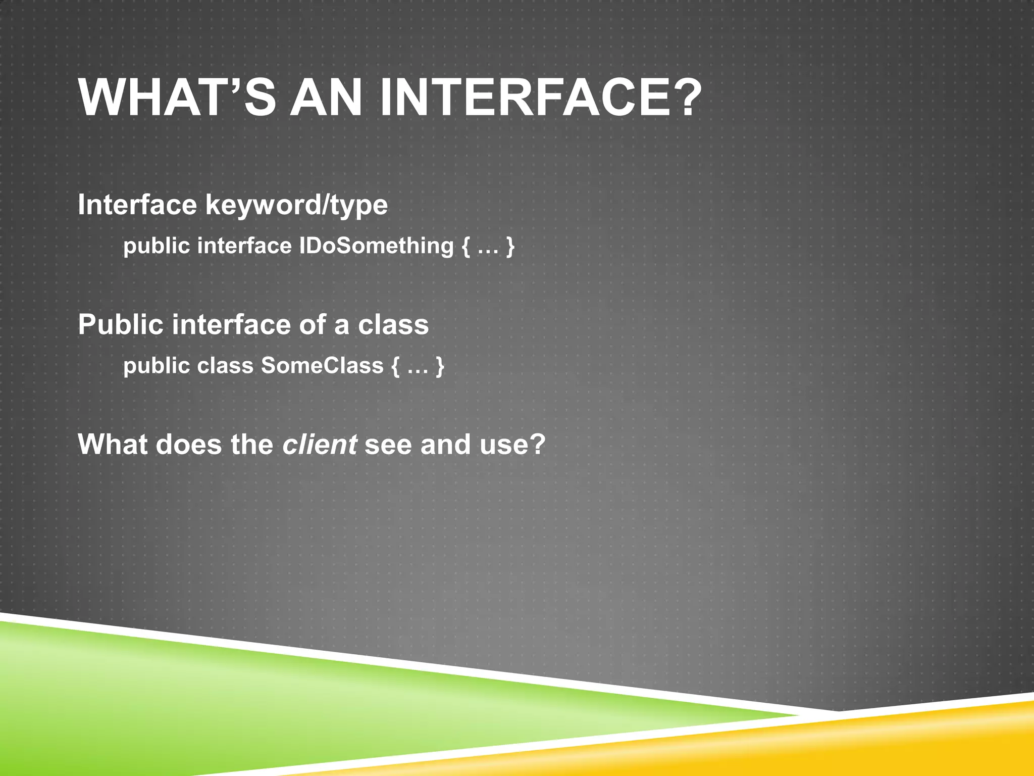 WHAT’S AN INTERFACE?
Interface keyword/type
   public interface IDoSomething { … }


Public interface of a class
   public class SomeClass { … }


What does the client see and use?
 