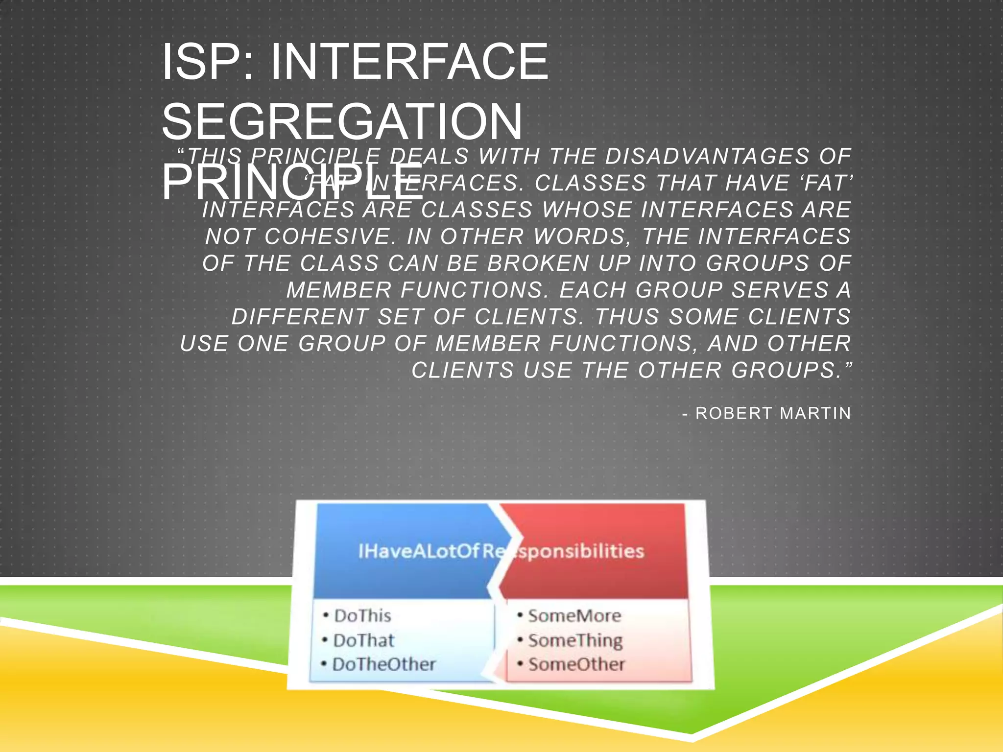 ISP: INTERFACE
SEGREGATION THE DISADVANTAGES OF
 “THIS PRINCIPLE DEALS WITH
PRINCIPLECLASSES CLASSESINTERFACES „FAT‟
           „FAT‟ INTERFACES.
   INTERFACES ARE            WHOSE
                                   THAT HAVE
                                             ARE
  NOT COHESIVE. IN OTHER WORDS, THE INTERFACES
  OF THE CLASS CAN BE BROKEN UP INTO GROUPS OF
        MEMBER FUNCTIONS. EACH GROUP SERVES A
    DIFFERENT SET OF CLIENTS. THUS SOME CLIENTS
 USE ONE GROUP OF MEMBER FUNCTIONS, AND OTHER
                 CLIENTS USE THE OTHER GROUPS.”
                                    - ROBERT MARTIN
 