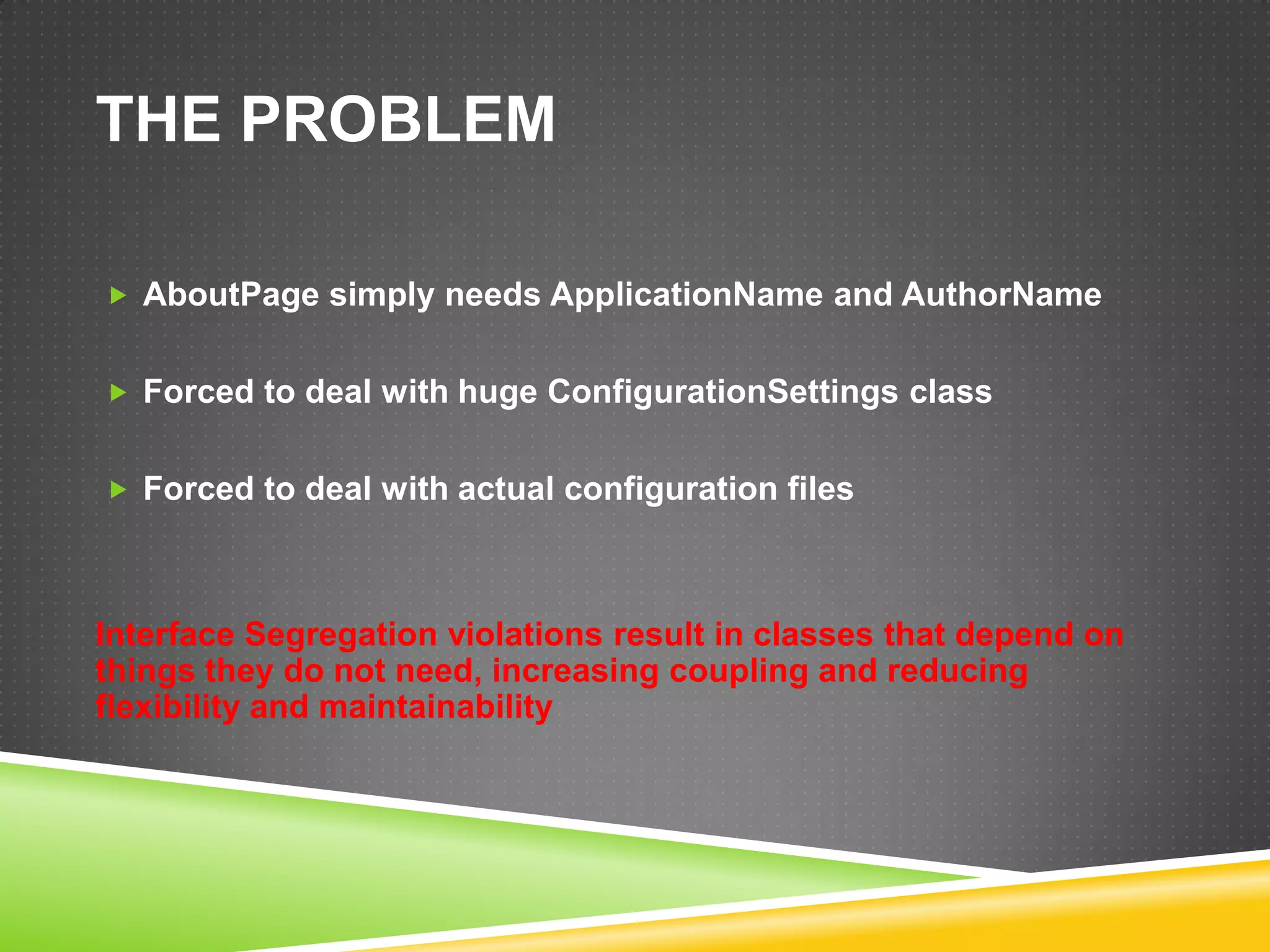 THE PROBLEM

 AboutPage simply needs ApplicationName and AuthorName


 Forced to deal with huge ConfigurationSettings class


 Forced to deal with actual configuration files




Interface Segregation violations result in classes that depend on
things they do not need, increasing coupling and reducing
flexibility and maintainability
 