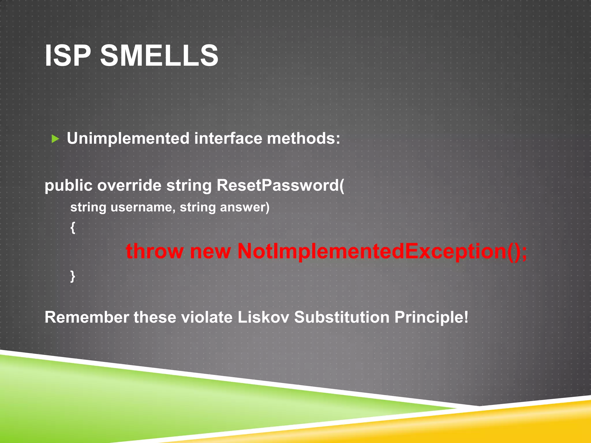 ISP SMELLS

 Unimplemented interface methods:


public override string ResetPassword(
   string username, string answer)
   {

           throw new NotImplementedException();
   }


Remember these violate Liskov Substitution Principle!
 