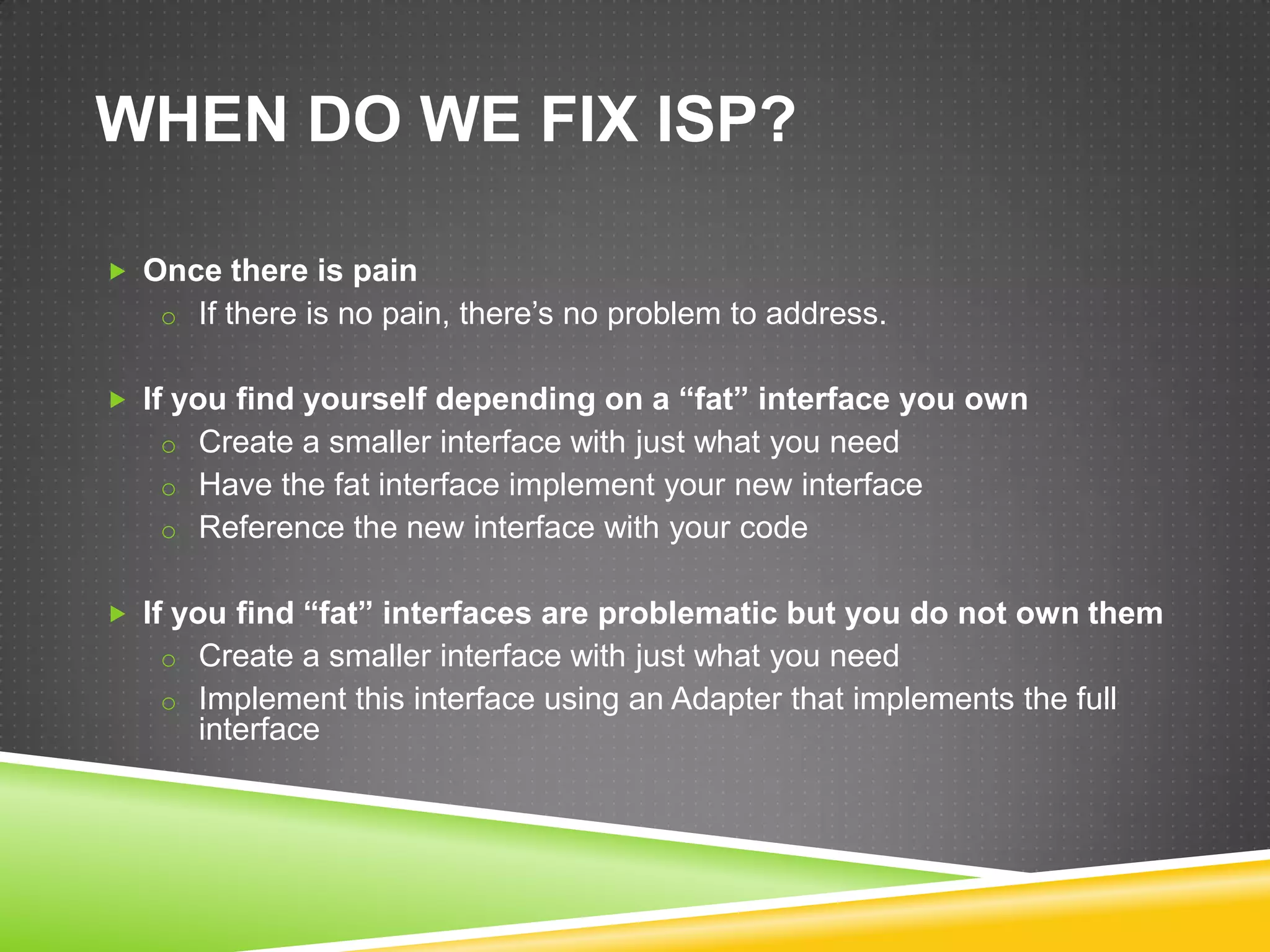 WHEN DO WE FIX ISP?

 Once there is pain
   o If there is no pain, there’s no problem to address.


 If you find yourself depending on a “fat” interface you own
   o Create a smaller interface with just what you need
   o Have the fat interface implement your new interface
   o Reference the new interface with your code


 If you find “fat” interfaces are problematic but you do not own them
   o Create a smaller interface with just what you need
   o Implement this interface using an Adapter that implements the full
      interface
 
