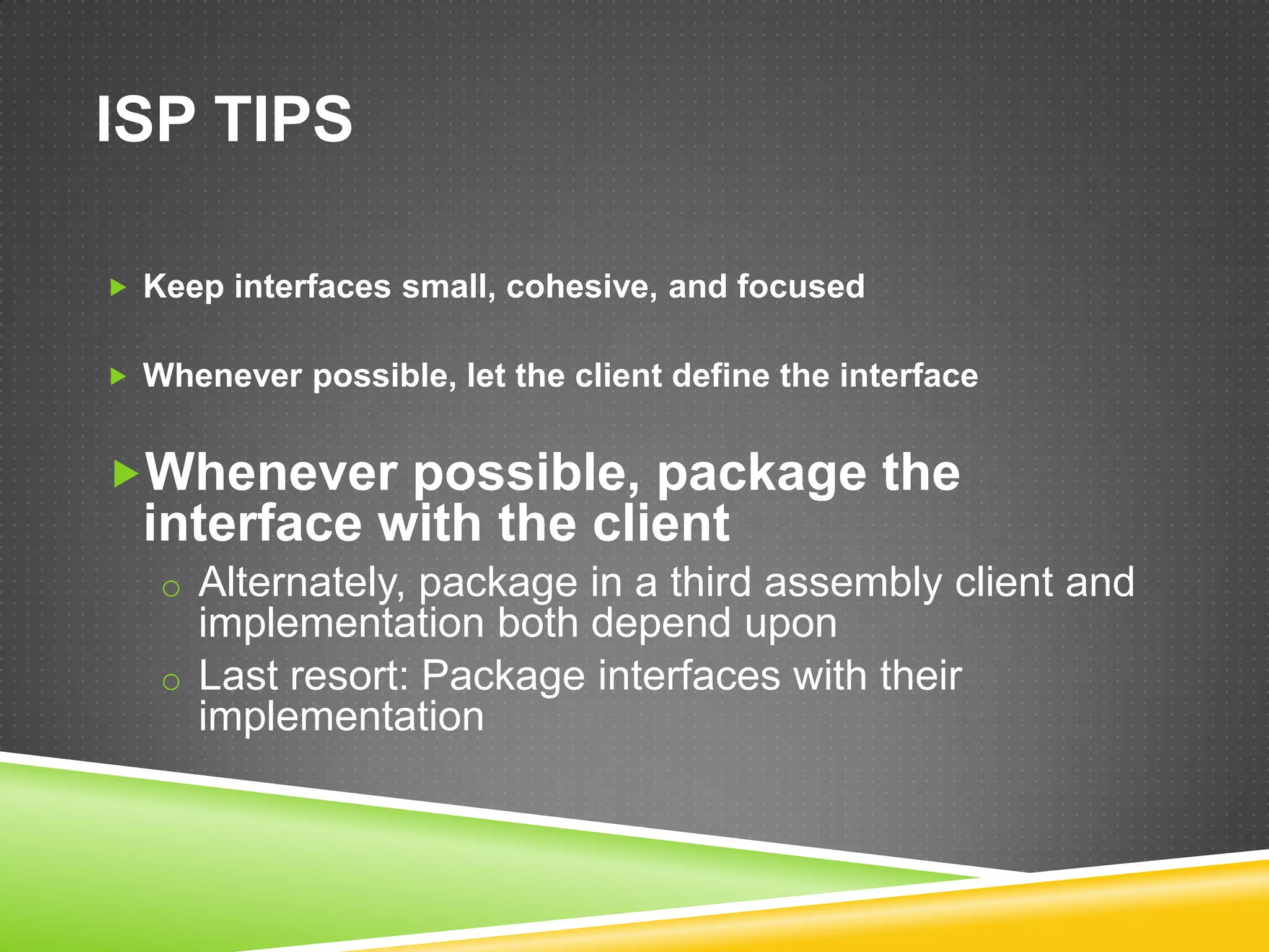 ISP TIPS

 Keep interfaces small, cohesive, and focused


 Whenever possible, let the client define the interface


Whenever possible, package the
  interface with the client
   o Alternately, package in a third assembly client and
     implementation both depend upon
   o Last resort: Package interfaces with their
     implementation
 