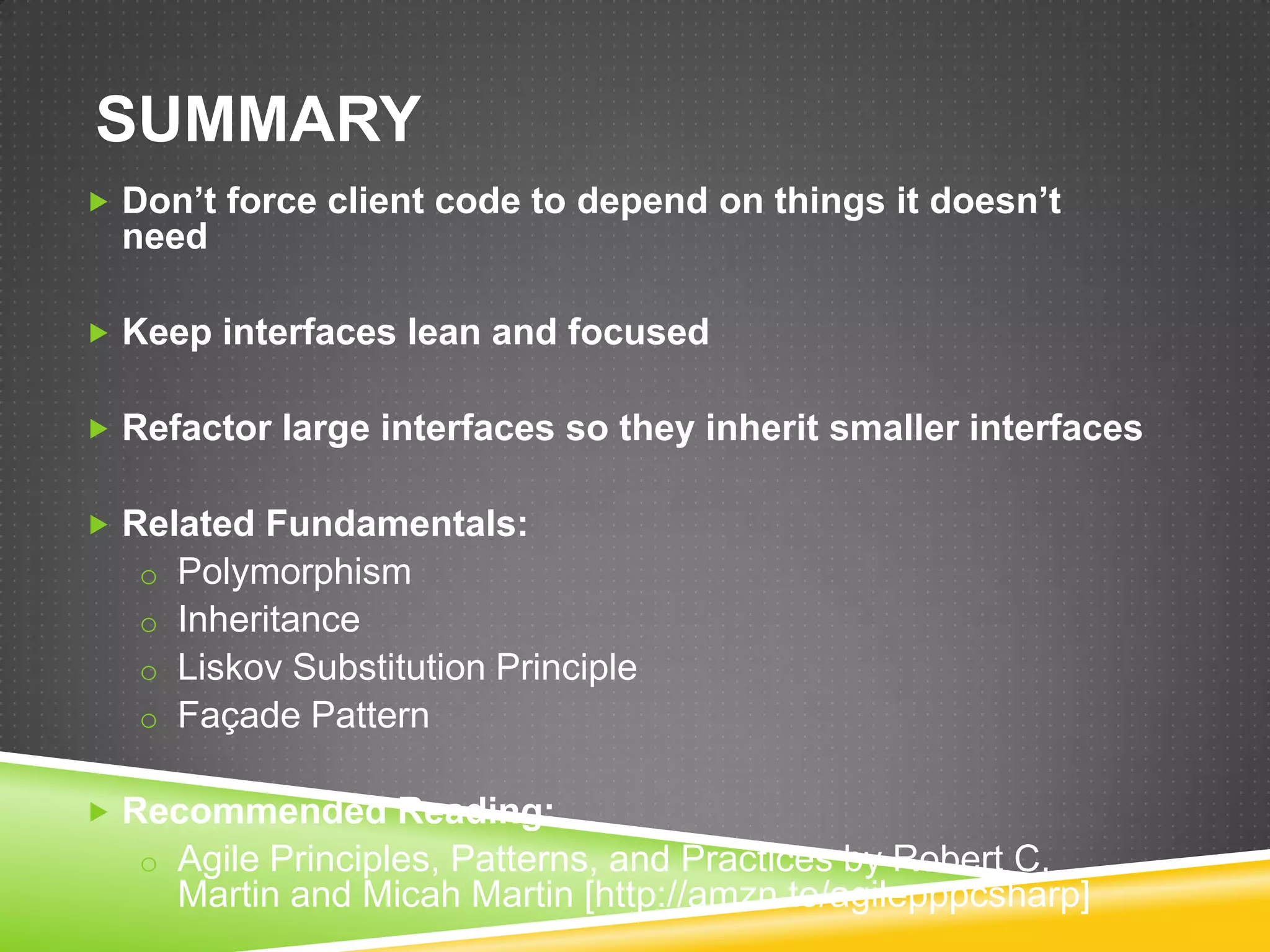 SUMMARY
 Don’t force client code to depend on things it doesn’t
  need

 Keep interfaces lean and focused


 Refactor large interfaces so they inherit smaller interfaces


 Related Fundamentals:
   o Polymorphism
   o Inheritance
   o Liskov Substitution Principle
   o Façade Pattern


 Recommended Reading:
   o Agile Principles, Patterns, and Practices by Robert C.
     Martin and Micah Martin [http://amzn.to/agilepppcsharp]
 