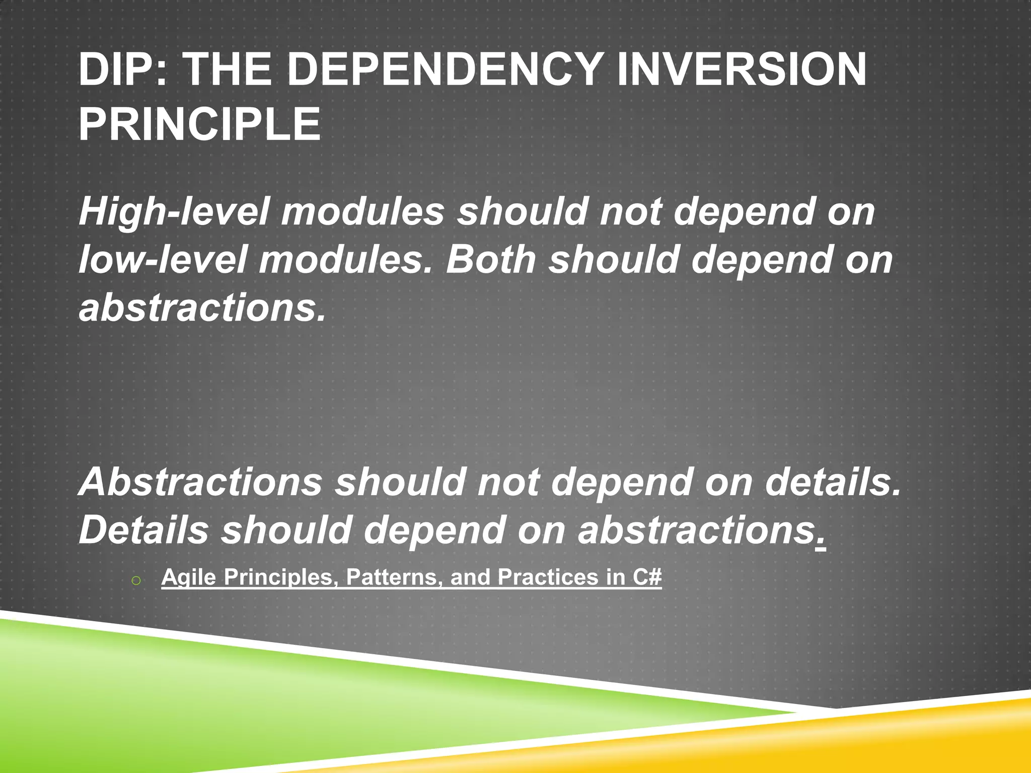 DIP: THE DEPENDENCY INVERSION
PRINCIPLE
High-level modules should not depend on
low-level modules. Both should depend on
abstractions.



Abstractions should not depend on details.
Details should depend on abstractions.
  o Agile Principles, Patterns, and Practices in C#
 