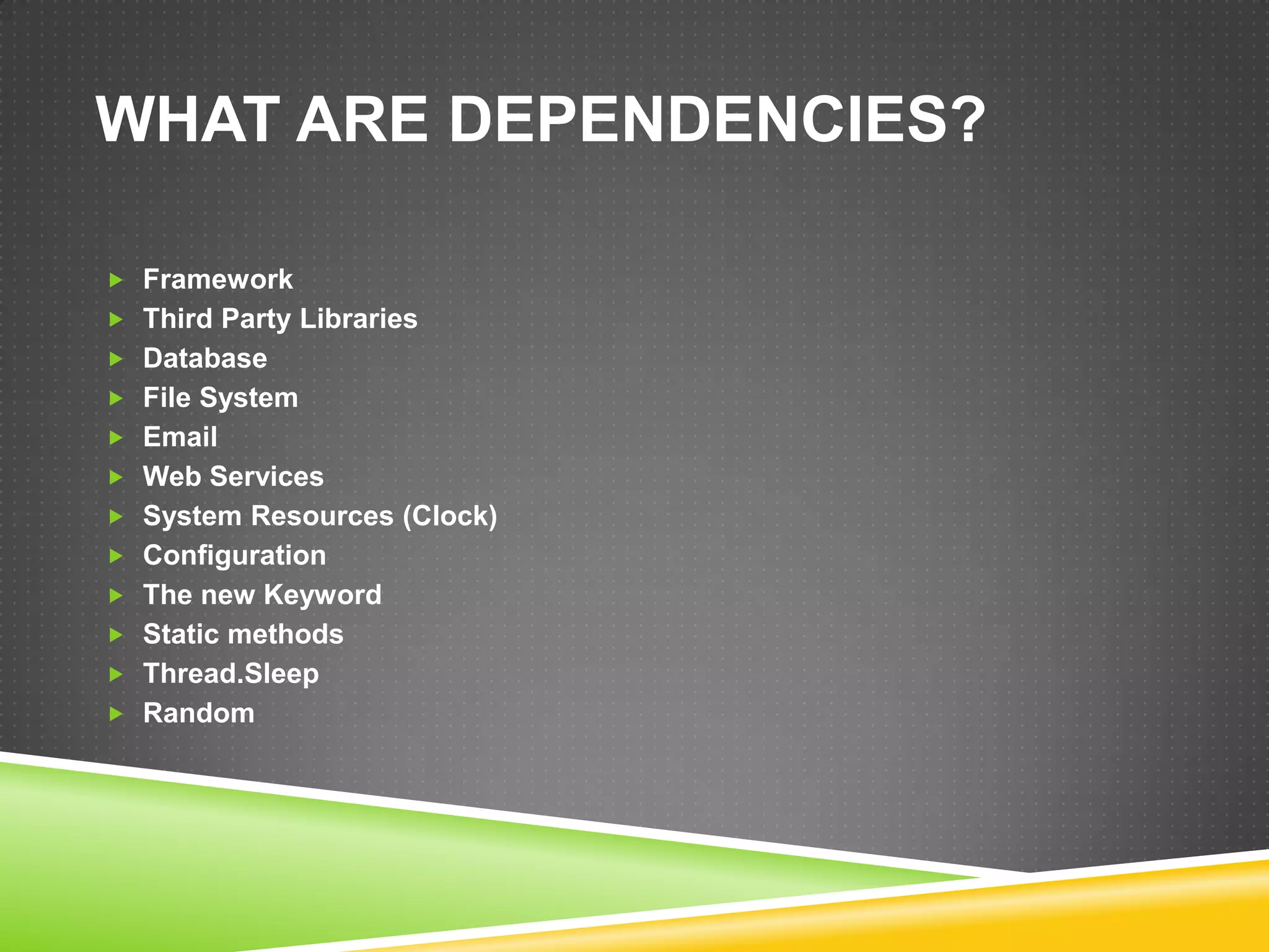 WHAT ARE DEPENDENCIES?

 Framework
 Third Party Libraries
 Database
 File System
 Email
 Web Services
 System Resources (Clock)
 Configuration
 The new Keyword
 Static methods
 Thread.Sleep
 Random
 