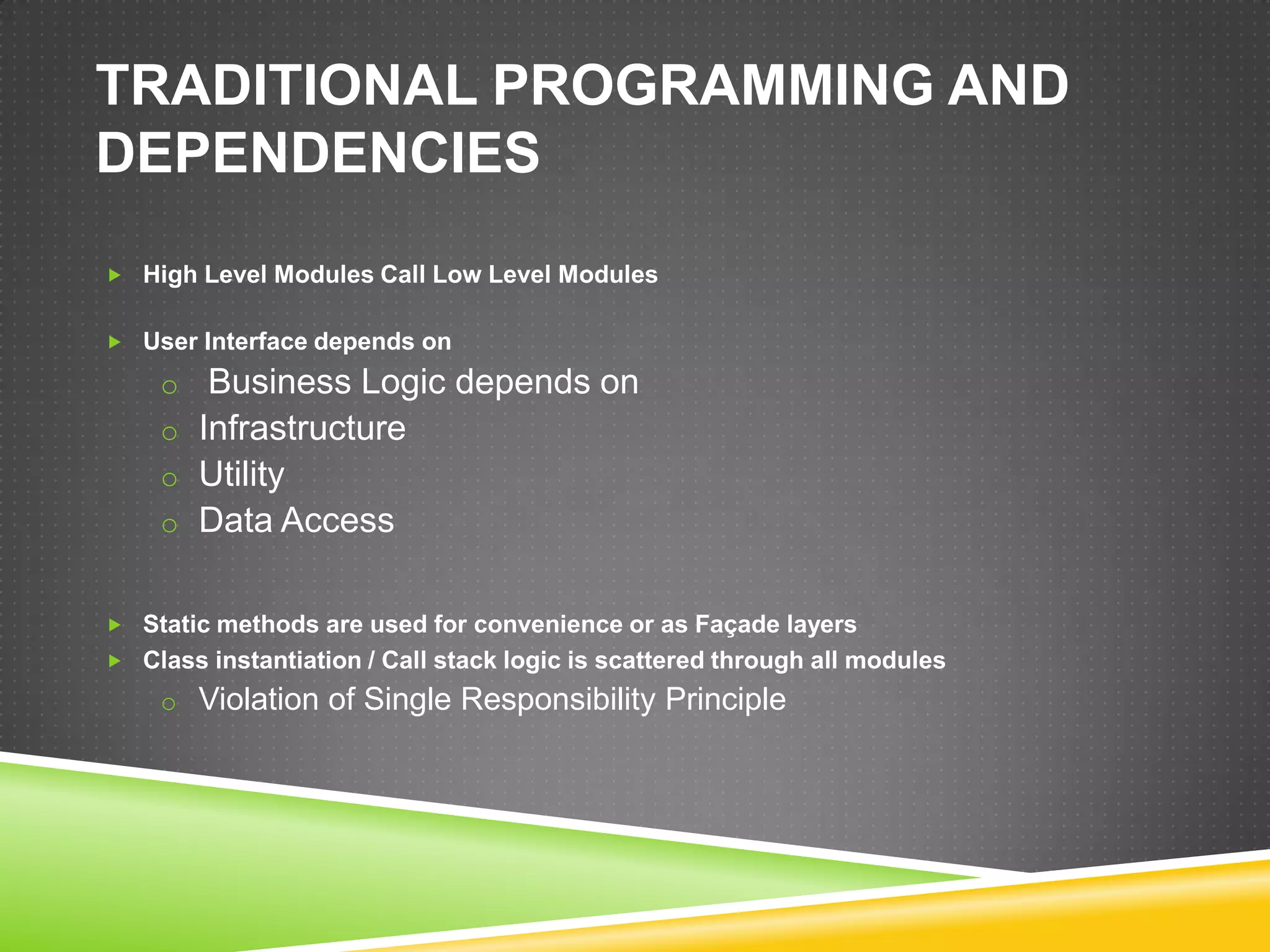 TRADITIONAL PROGRAMMING AND
DEPENDENCIES
 High Level Modules Call Low Level Modules


 User Interface depends on

    o Business Logic depends on
    o Infrastructure
    o Utility
    o Data Access


 Static methods are used for convenience or as Façade layers
 Class instantiation / Call stack logic is scattered through all modules
    o Violation of Single Responsibility Principle
 