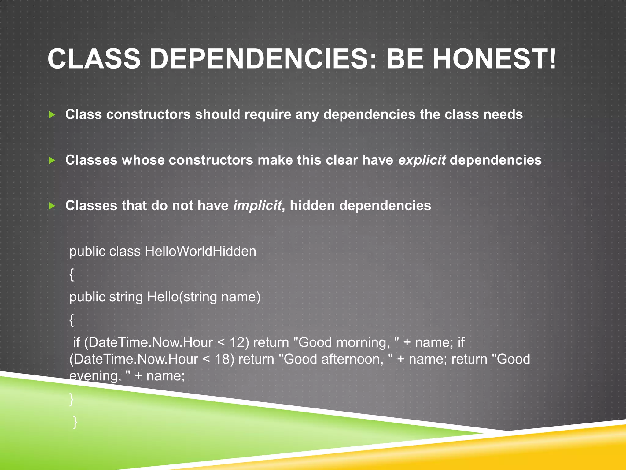 CLASS DEPENDENCIES: BE HONEST!
 Class constructors should require any dependencies the class needs


 Classes whose constructors make this clear have explicit dependencies


 Classes that do not have implicit, hidden dependencies


   public class HelloWorldHidden
   {
   public string Hello(string name)
   {
    if (DateTime.Now.Hour < 12) return "Good morning, " + name; if
   (DateTime.Now.Hour < 18) return "Good afternoon, " + name; return "Good
   evening, " + name;
   }
   }
 