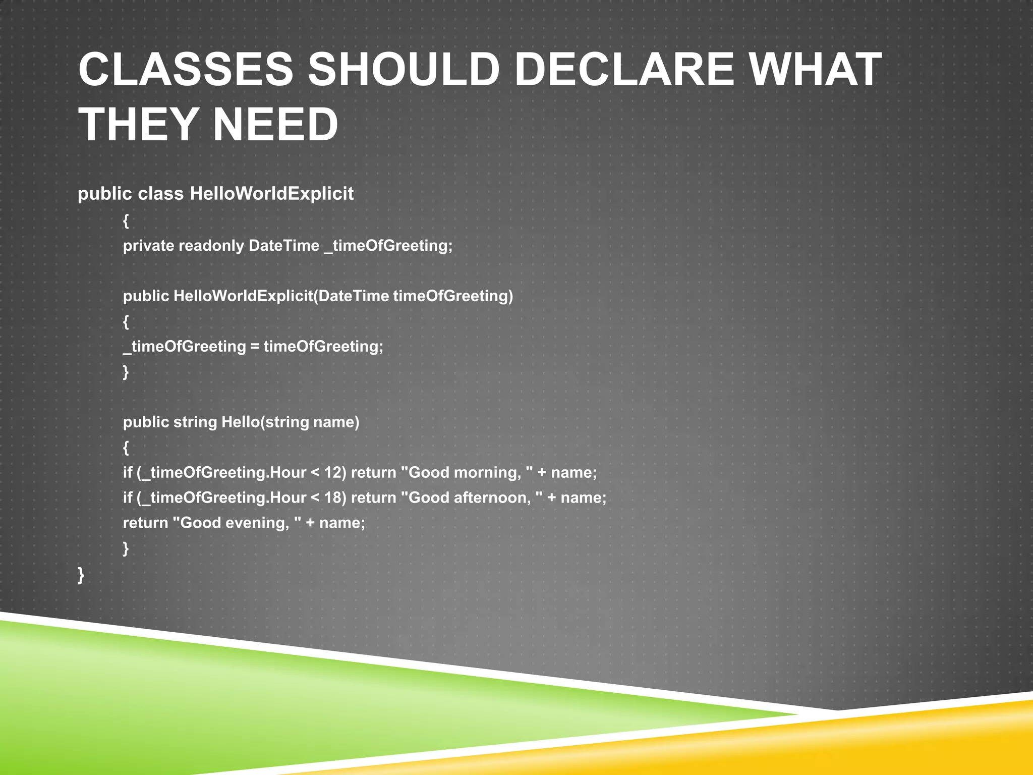 CLASSES SHOULD DECLARE WHAT
THEY NEED
public class HelloWorldExplicit
     {
     private readonly DateTime _timeOfGreeting;


     public HelloWorldExplicit(DateTime timeOfGreeting)
     {
     _timeOfGreeting = timeOfGreeting;
     }


     public string Hello(string name)
     {
     if (_timeOfGreeting.Hour < 12) return "Good morning, " + name;
     if (_timeOfGreeting.Hour < 18) return "Good afternoon, " + name;
     return "Good evening, " + name;
     }
}
 