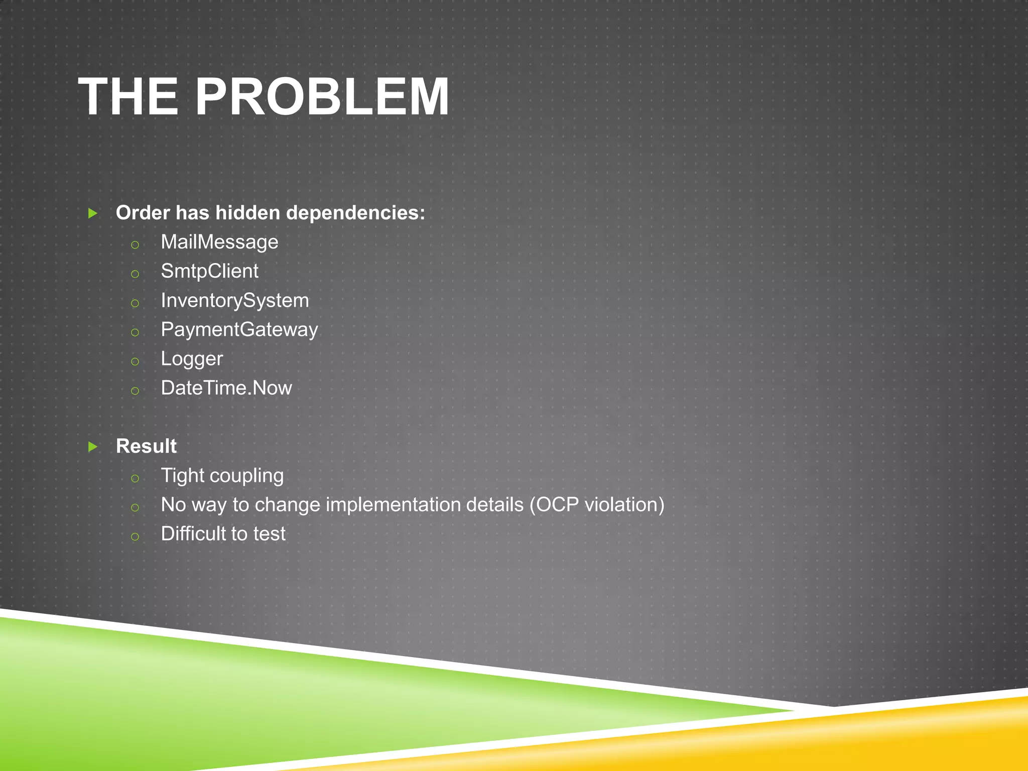 THE PROBLEM

 Order has hidden dependencies:
    o   MailMessage
    o   SmtpClient
    o   InventorySystem
    o   PaymentGateway
    o   Logger
    o   DateTime.Now

 Result
    o   Tight coupling
    o   No way to change implementation details (OCP violation)
    o   Difficult to test
 