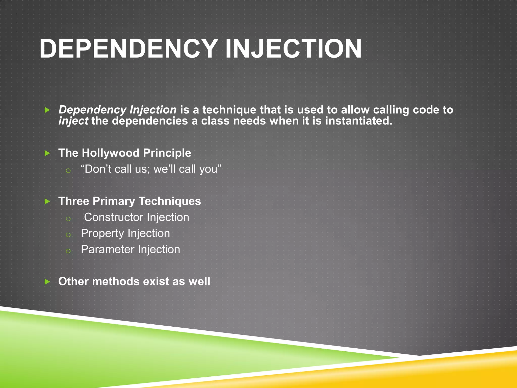 DEPENDENCY INJECTION

 Dependency Injection is a technique that is used to allow calling code to
  inject the dependencies a class needs when it is instantiated.

 The Hollywood Principle
    o “Don’t call us; we’ll call you”


 Three Primary Techniques
    o Constructor Injection
    o Property Injection
    o Parameter Injection


 Other methods exist as well
 