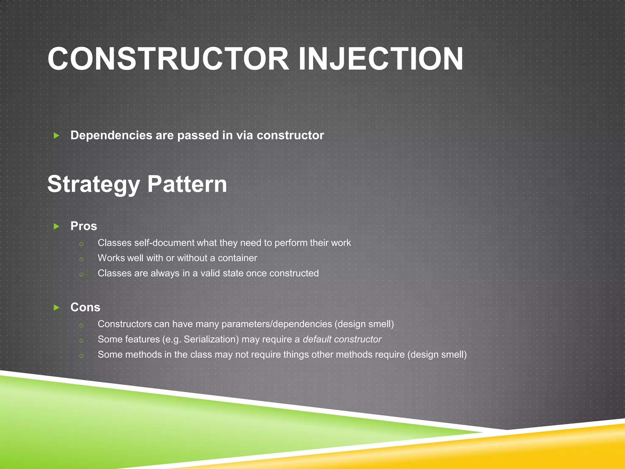 CONSTRUCTOR INJECTION

 Dependencies are passed in via constructor




Strategy Pattern
 Pros
    o    Classes self-document what they need to perform their work
    o    Works well with or without a container
    o    Classes are always in a valid state once constructed


 Cons
    o    Constructors can have many parameters/dependencies (design smell)
    o    Some features (e.g. Serialization) may require a default constructor
    o    Some methods in the class may not require things other methods require (design smell)
 