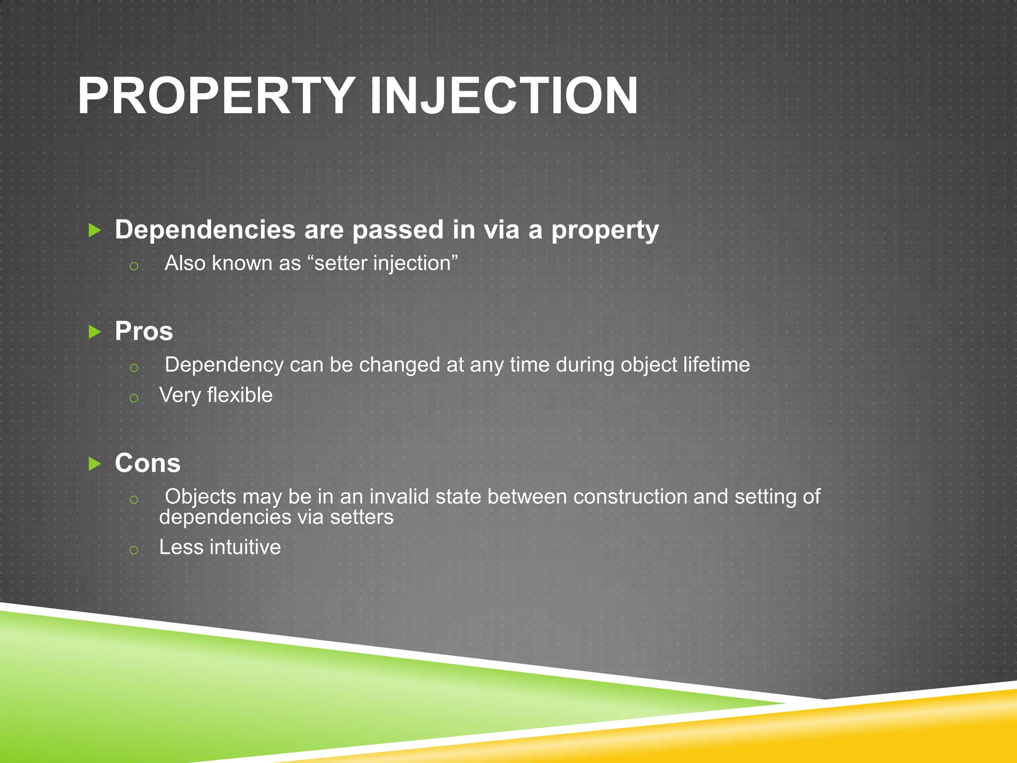 PROPERTY INJECTION

 Dependencies are passed in via a property
   o   Also known as “setter injection”


 Pros
   o Dependency can be changed at any time during object lifetime
   o Very flexible


 Cons
   o Objects may be in an invalid state between construction and setting of
     dependencies via setters
   o Less intuitive
 