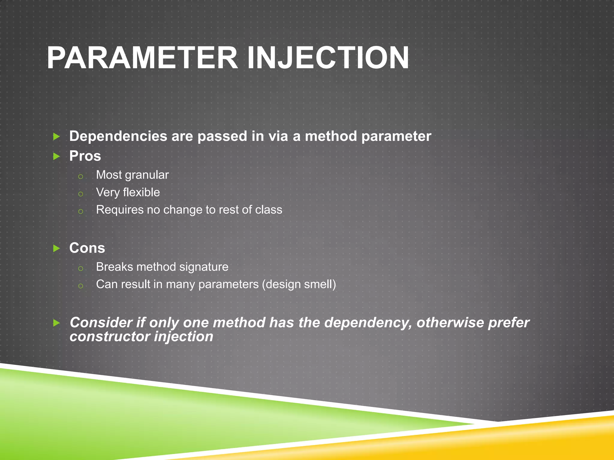 PARAMETER INJECTION

 Dependencies are passed in via a method parameter
 Pros
   o Most granular
   o Very flexible
   o Requires no change to rest of class


 Cons
   o Breaks method signature
   o Can result in many parameters (design smell)


 Consider if only one method has the dependency, otherwise prefer
   constructor injection
 
