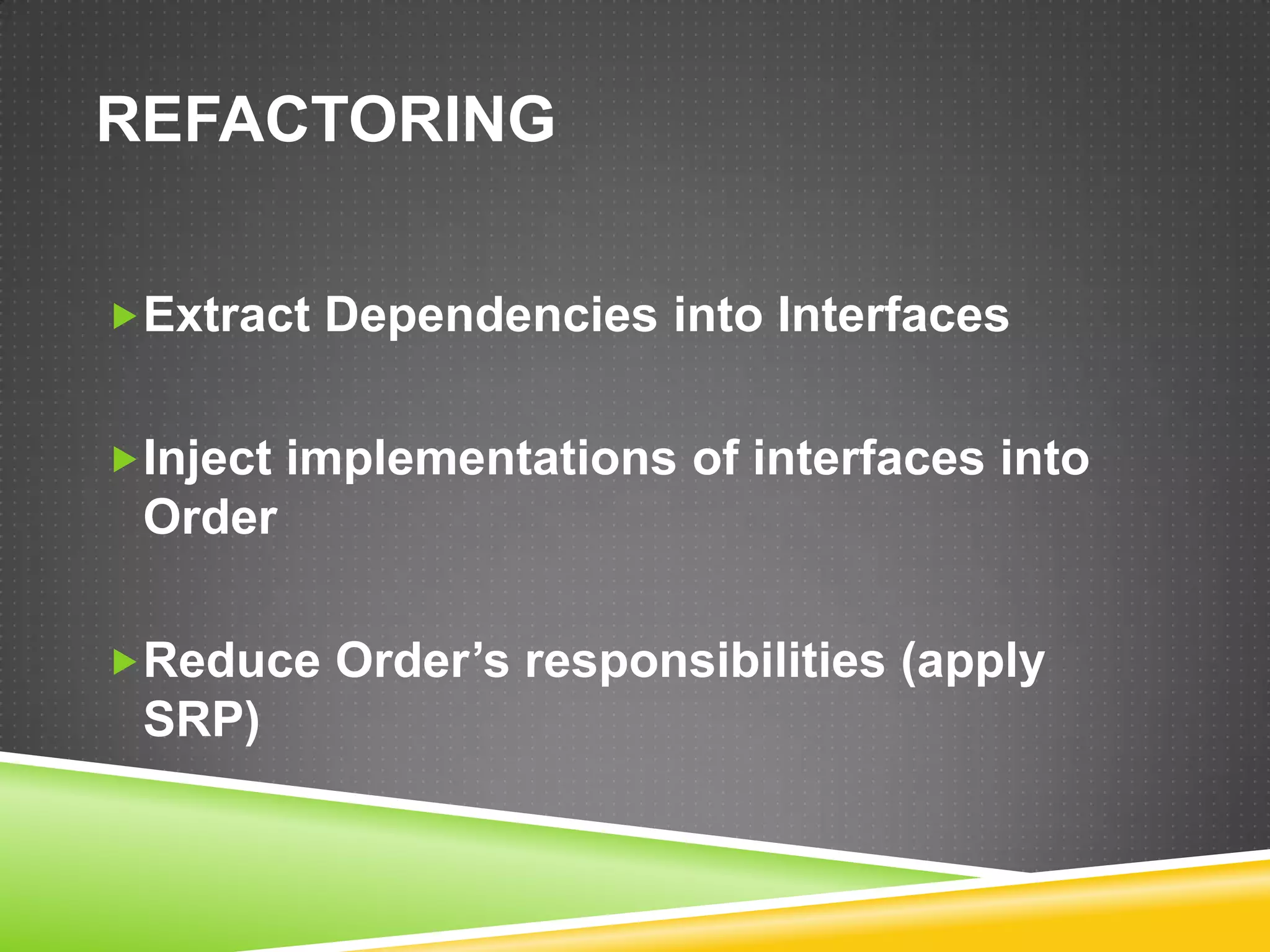 REFACTORING

Extract Dependencies into Interfaces


Inject implementations of interfaces into
 Order

Reduce Order’s responsibilities (apply
 SRP)
 