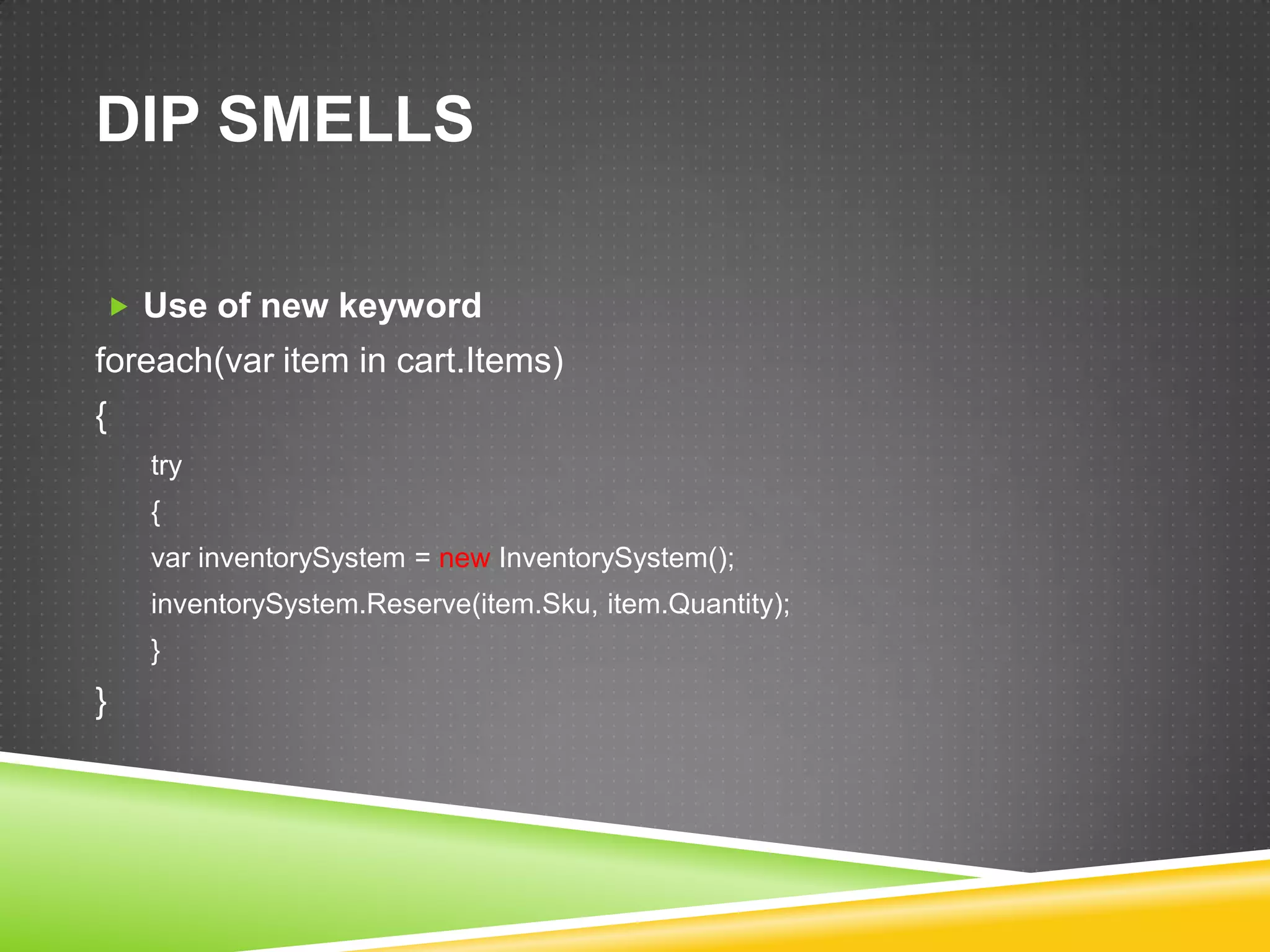 DIP SMELLS

 Use of new keyword
foreach(var item in cart.Items)
{
    try
    {
    var inventorySystem = new InventorySystem();
    inventorySystem.Reserve(item.Sku, item.Quantity);
    }
}
 