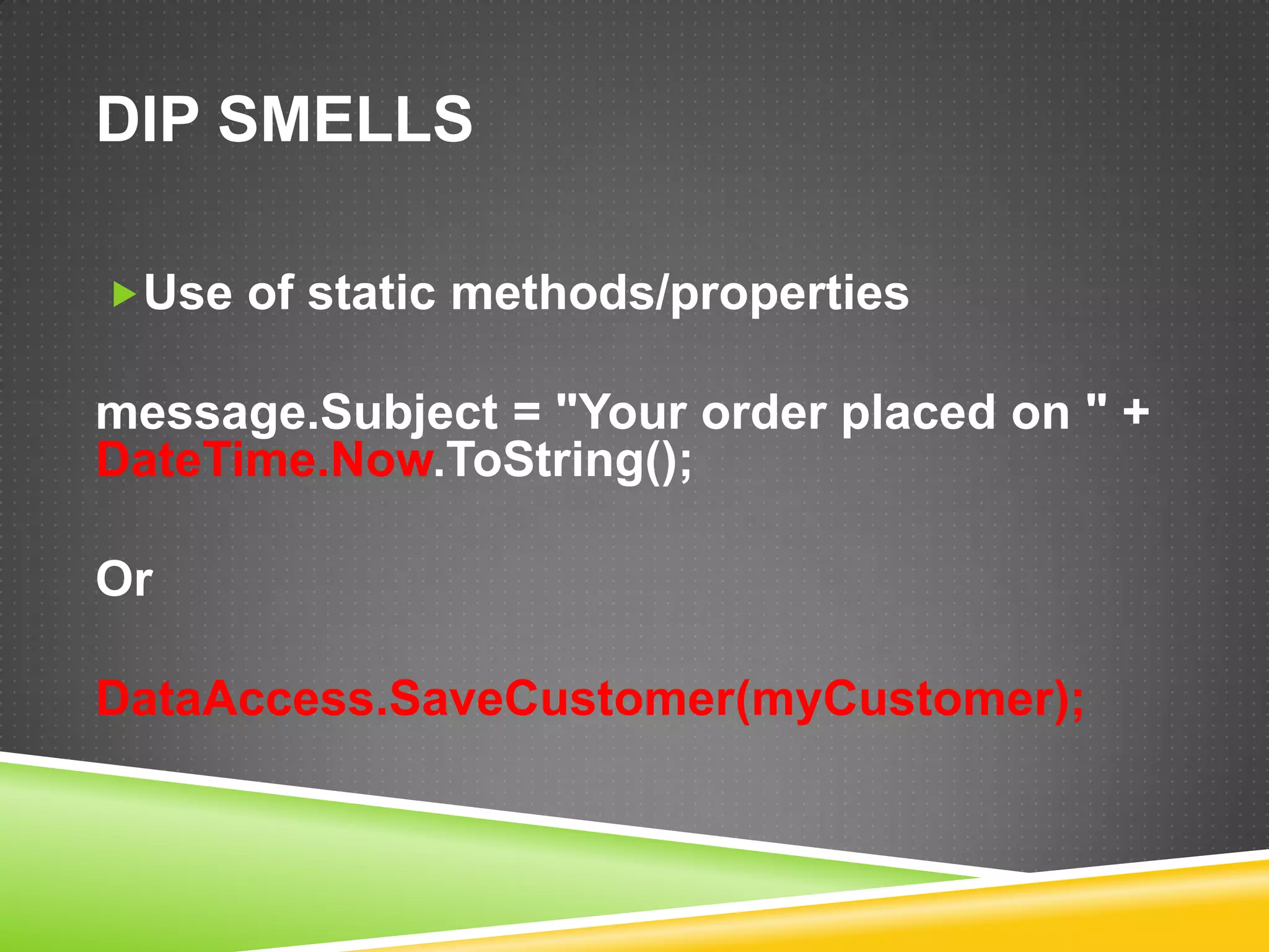 DIP SMELLS

Use of static methods/properties

message.Subject = "Your order placed on " +
DateTime.Now.ToString();

Or

DataAccess.SaveCustomer(myCustomer);
 