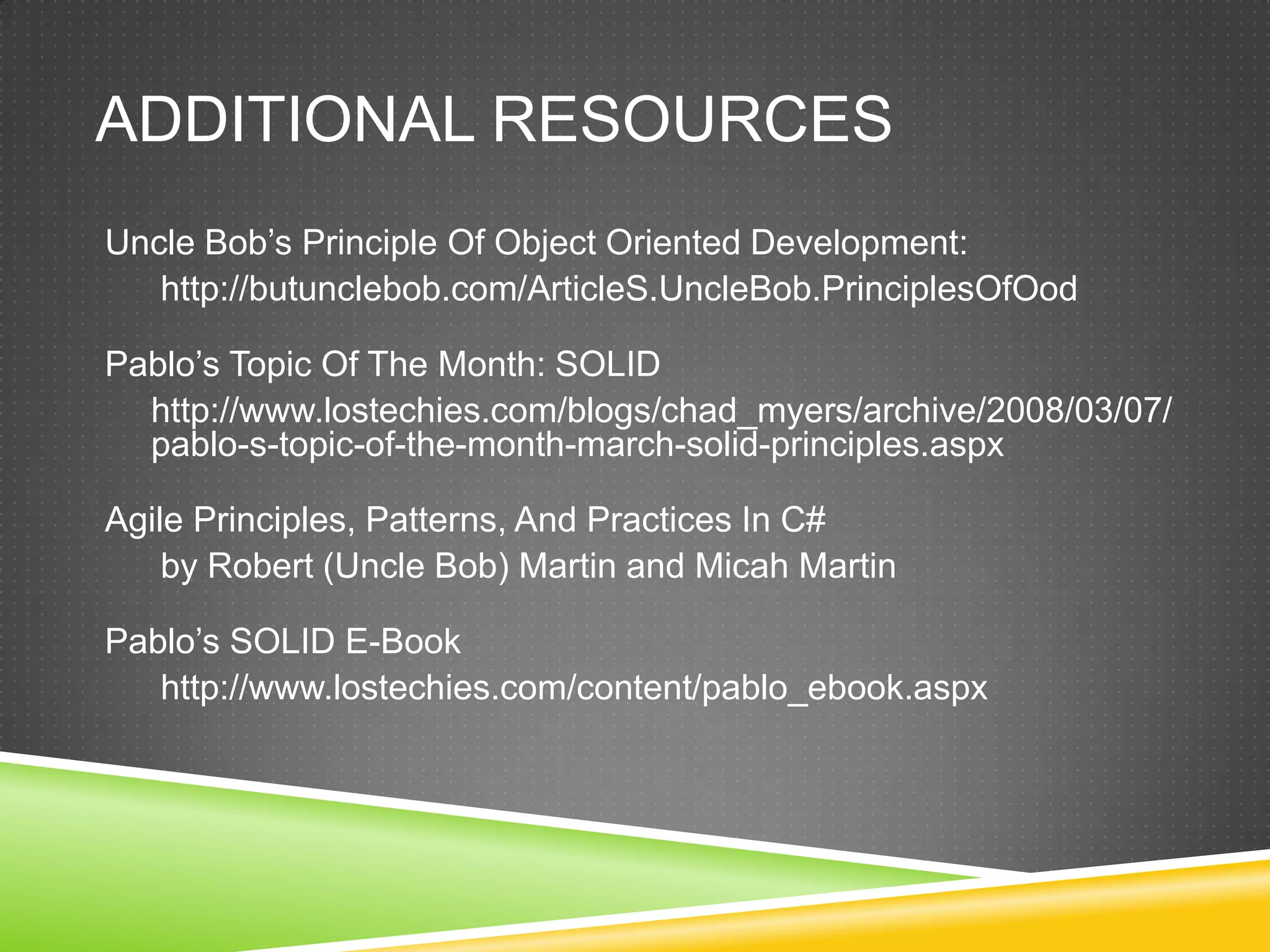 ADDITIONAL RESOURCES
Uncle Bob’s Principle Of Object Oriented Development:
   http://butunclebob.com/ArticleS.UncleBob.PrinciplesOfOod

Pablo’s Topic Of The Month: SOLID
  http://www.lostechies.com/blogs/chad_myers/archive/2008/03/07/
  pablo-s-topic-of-the-month-march-solid-principles.aspx

Agile Principles, Patterns, And Practices In C#
    by Robert (Uncle Bob) Martin and Micah Martin

Pablo’s SOLID E-Book
   http://www.lostechies.com/content/pablo_ebook.aspx
 