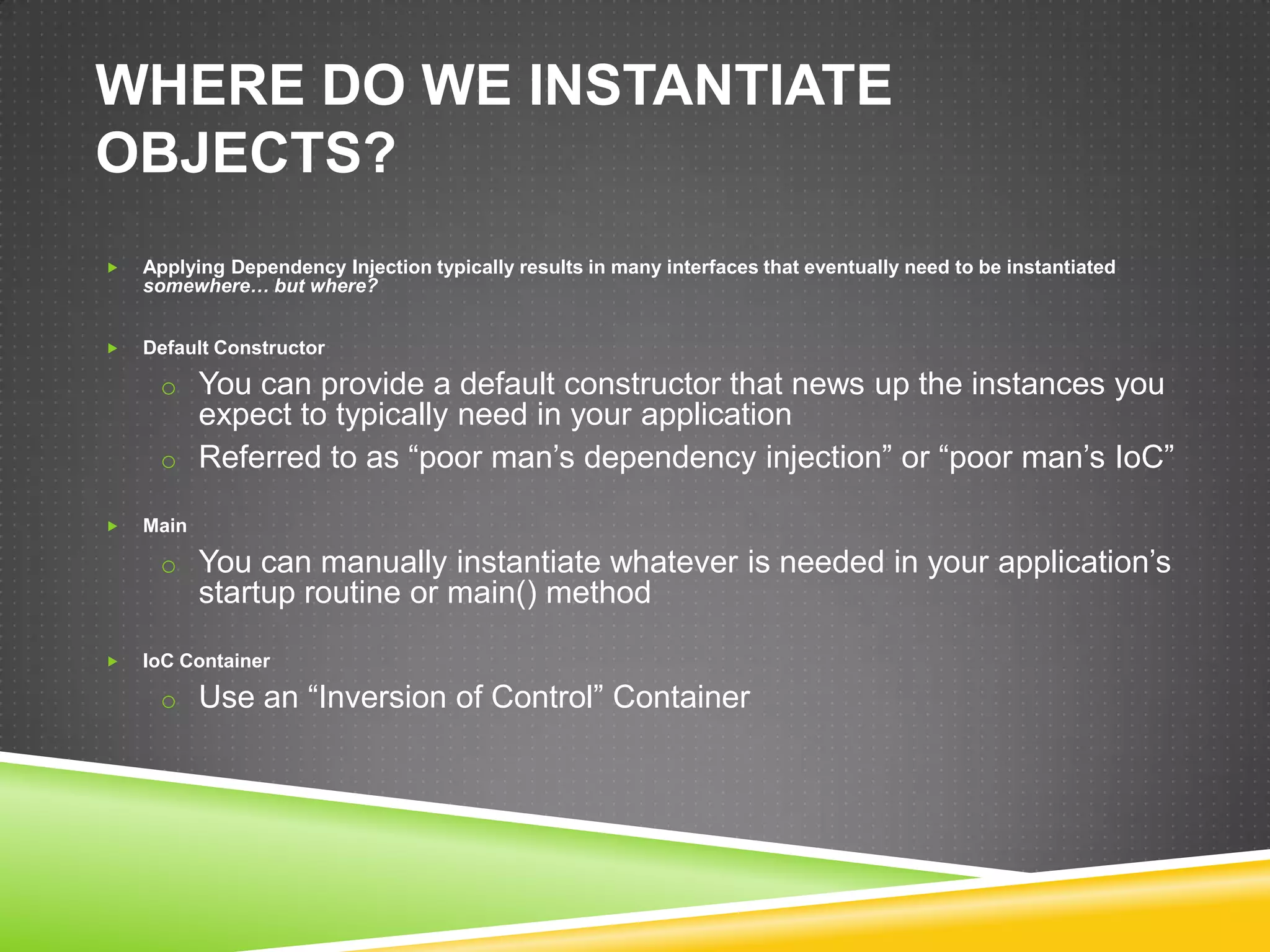 WHERE DO WE INSTANTIATE
OBJECTS?
   Applying Dependency Injection typically results in many interfaces that eventually need to be instantiated
    somewhere… but where?


   Default Constructor

     o You can provide a default constructor that news up the instances you
       expect to typically need in your application
     o Referred to as “poor man’s dependency injection” or “poor man’s IoC”

   Main

     o You can manually instantiate whatever is needed in your application’s
           startup routine or main() method

   IoC Container

     o Use an “Inversion of Control” Container
 