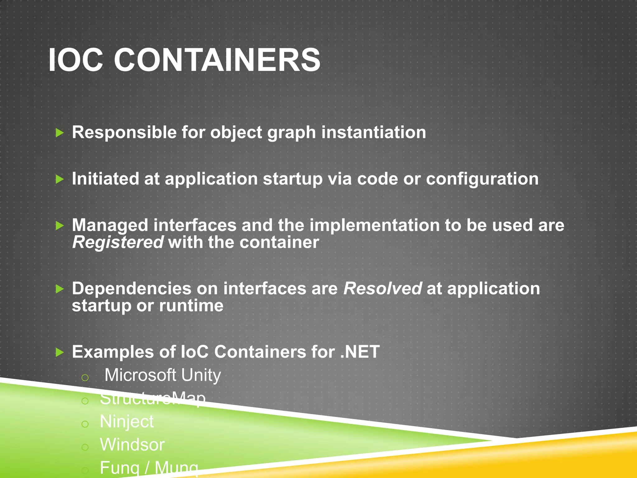IOC CONTAINERS

 Responsible for object graph instantiation


 Initiated at application startup via code or configuration


 Managed interfaces and the implementation to be used are
  Registered with the container

 Dependencies on interfaces are Resolved at application
  startup or runtime

 Examples of IoC Containers for .NET
   o Microsoft Unity
   o StructureMap
   o Ninject
   o Windsor
   o Funq / Munq
 