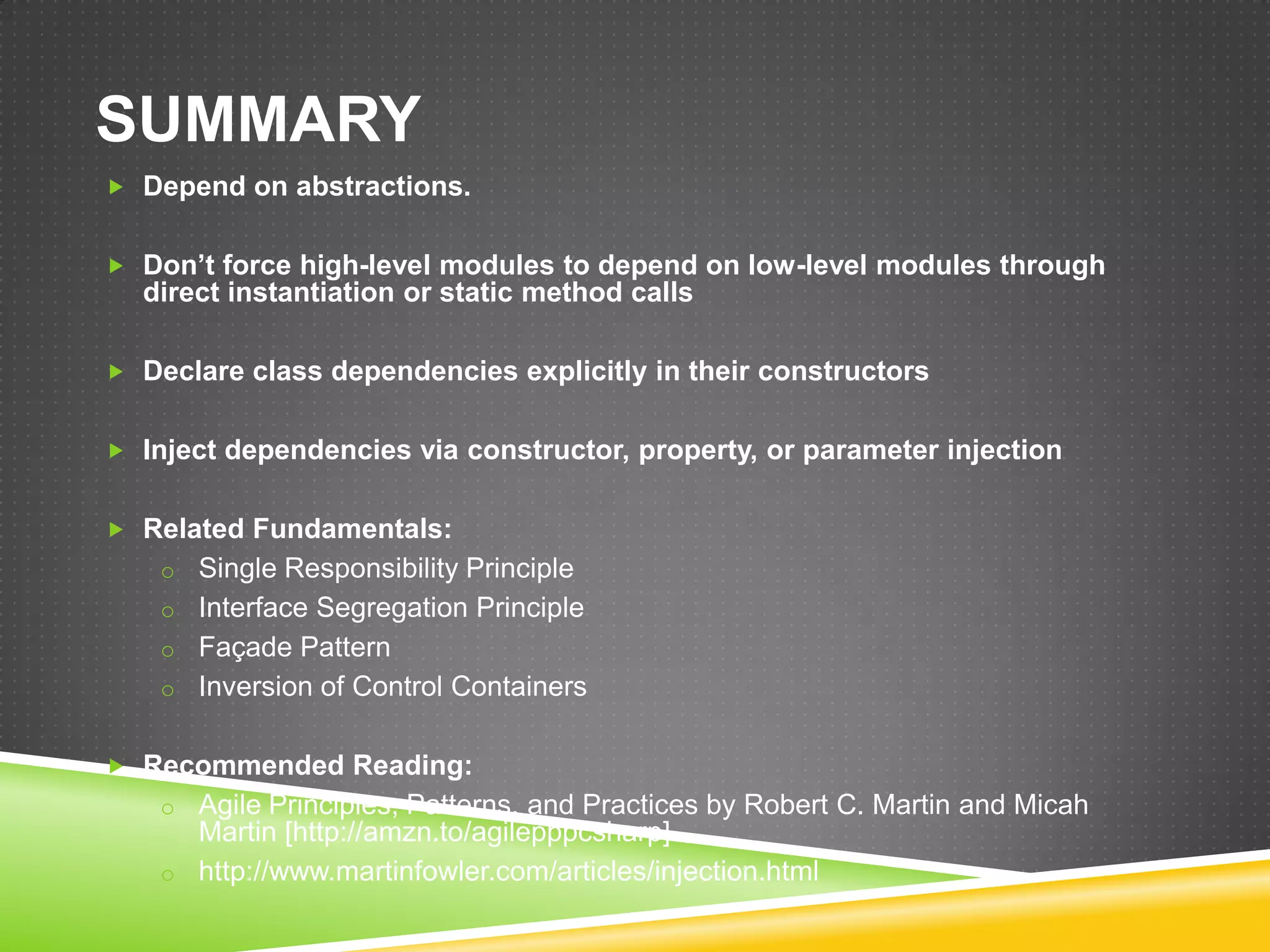 SUMMARY
 Depend on abstractions.


 Don’t force high-level modules to depend on low-level modules through
  direct instantiation or static method calls

 Declare class dependencies explicitly in their constructors


 Inject dependencies via constructor, property, or parameter injection


 Related Fundamentals:
    o Single Responsibility Principle
    o Interface Segregation Principle
    o Façade Pattern
    o Inversion of Control Containers


 Recommended Reading:
    o Agile Principles, Patterns, and Practices by Robert C. Martin and Micah
      Martin [http://amzn.to/agilepppcsharp]
    o http://www.martinfowler.com/articles/injection.html
 