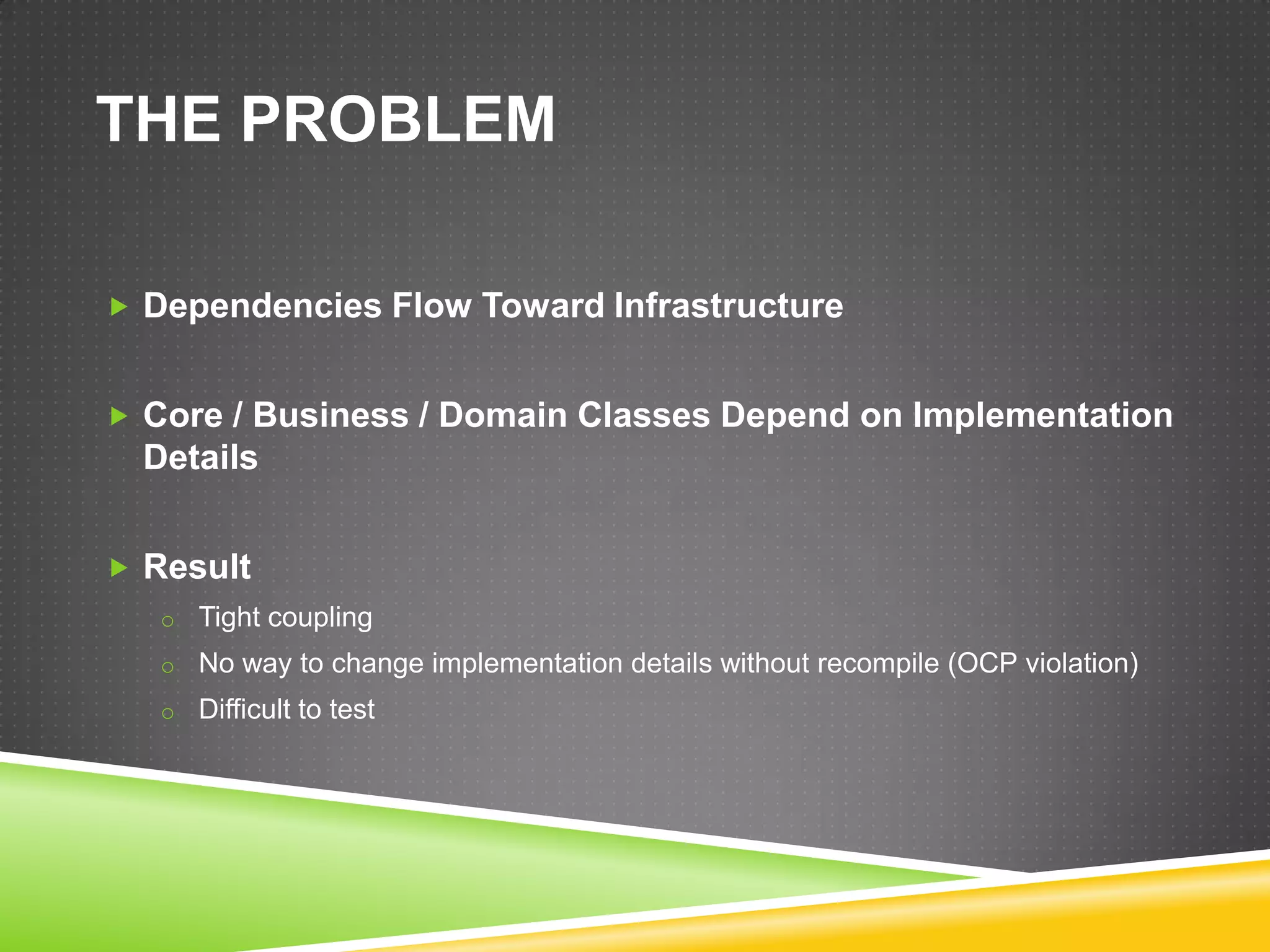 THE PROBLEM

 Dependencies Flow Toward Infrastructure


 Core / Business / Domain Classes Depend on Implementation
  Details


 Result
   o Tight coupling
   o No way to change implementation details without recompile (OCP violation)
   o Difficult to test
 