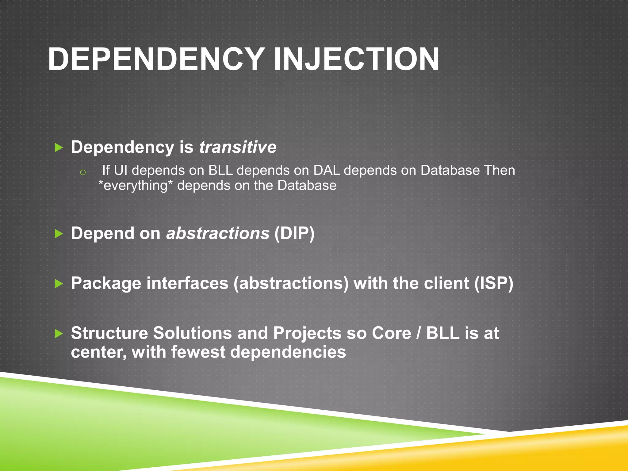 DEPENDENCY INJECTION

 Dependency is transitive
   o    If UI depends on BLL depends on DAL depends on Database Then
       *everything* depends on the Database


 Depend on abstractions (DIP)


 Package interfaces (abstractions) with the client (ISP)


 Structure Solutions and Projects so Core / BLL is at
  center, with fewest dependencies
 