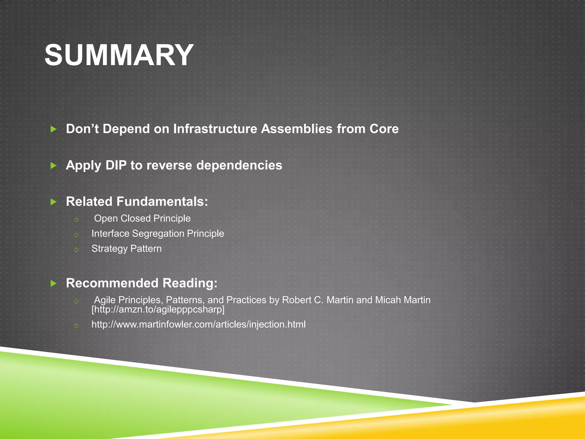 SUMMARY

 Don’t Depend on Infrastructure Assemblies from Core


 Apply DIP to reverse dependencies


 Related Fundamentals:
   o   Open Closed Principle
   o   Interface Segregation Principle
   o   Strategy Pattern


 Recommended Reading:
   o    Agile Principles, Patterns, and Practices by Robert C. Martin and Micah Martin
       [http://amzn.to/agilepppcsharp]
   o   http://www.martinfowler.com/articles/injection.html
 