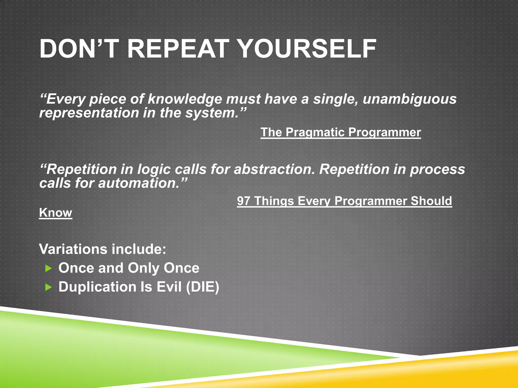 DON’T REPEAT YOURSELF
“Every piece of knowledge must have a single, unambiguous
representation in the system.”
                                 The Pragmatic Programmer


“Repetition in logic calls for abstraction. Repetition in process
calls for automation.”
                              97 Things Every Programmer Should
Know


Variations include:
 Once and Only Once
 Duplication Is Evil (DIE)
 