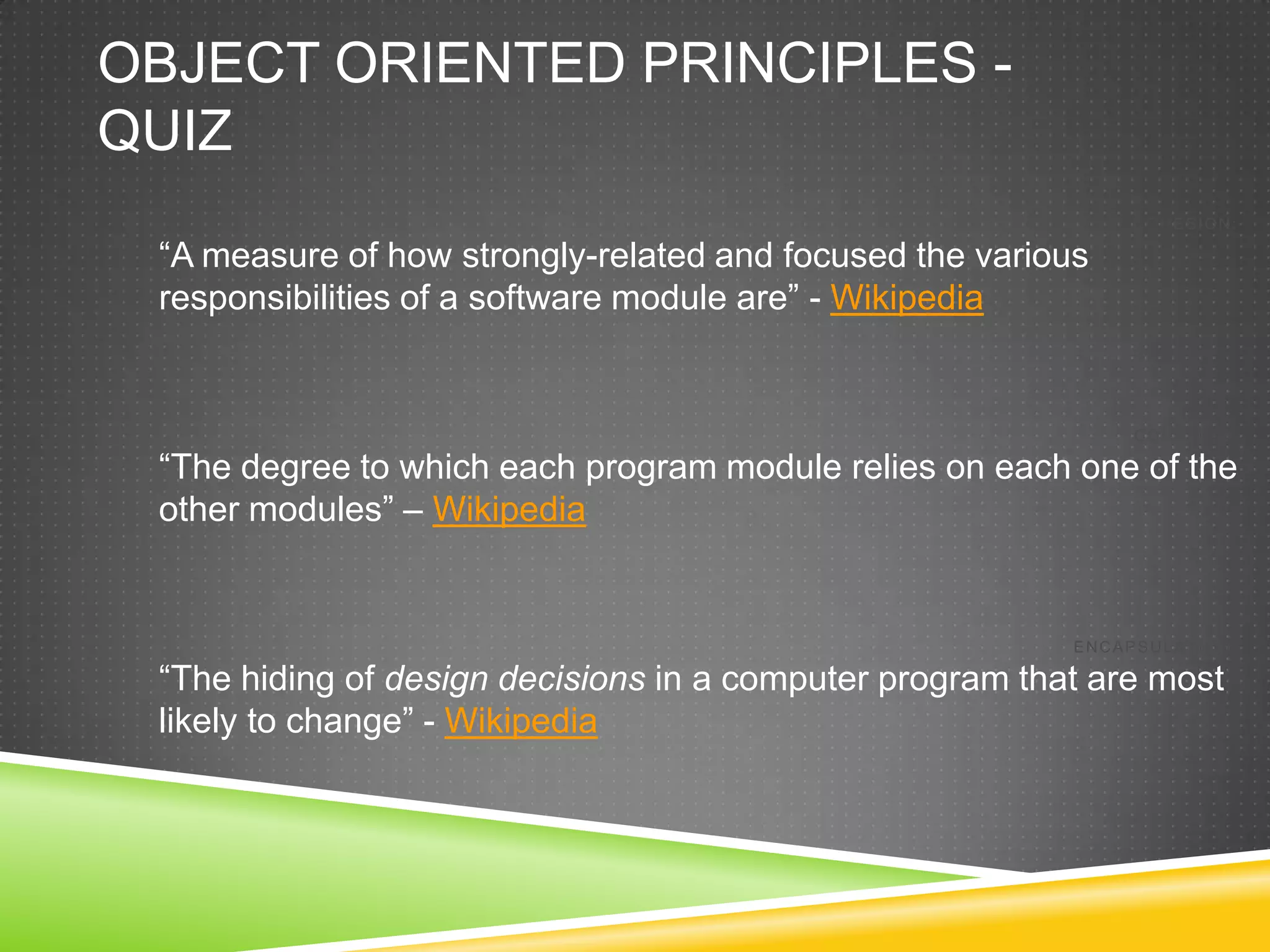 OBJECT ORIENTED PRINCIPLES -
QUIZ
                                                               COHESION:

 “A measure of how strongly-related and focused the various
 responsibilities of a software module are” - Wikipedia


                                                               COUPLING:

 “The degree to which each program module relies on each one of the
 other modules” – Wikipedia


                                                          ENCAPSULATION:

 “The hiding of design decisions in a computer program that are most
 likely to change” - Wikipedia
 