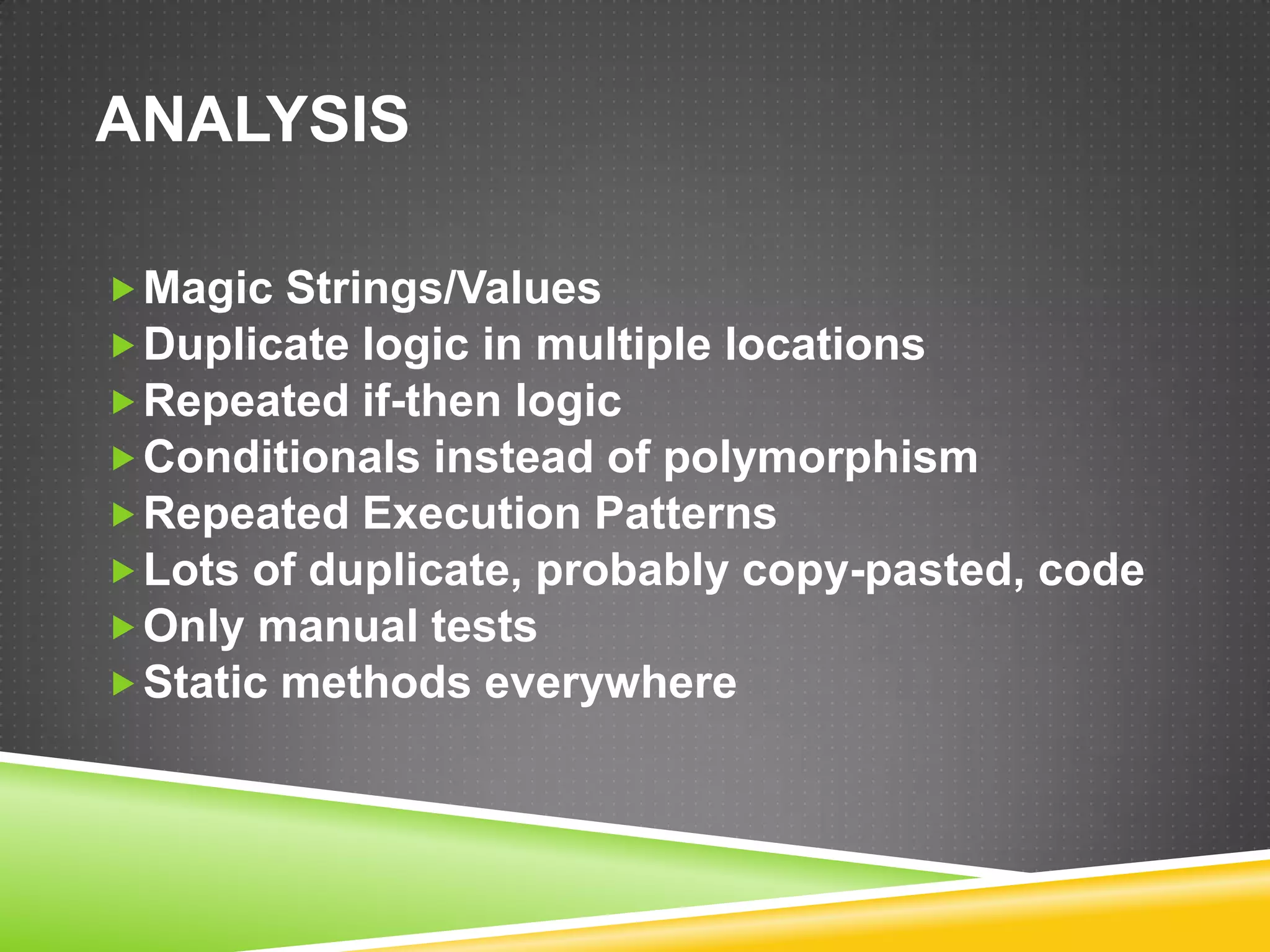 ANALYSIS

 Magic Strings/Values
 Duplicate logic in multiple locations
 Repeated if-then logic
 Conditionals instead of polymorphism
 Repeated Execution Patterns
 Lots of duplicate, probably copy-pasted, code
 Only manual tests
 Static methods everywhere
 
