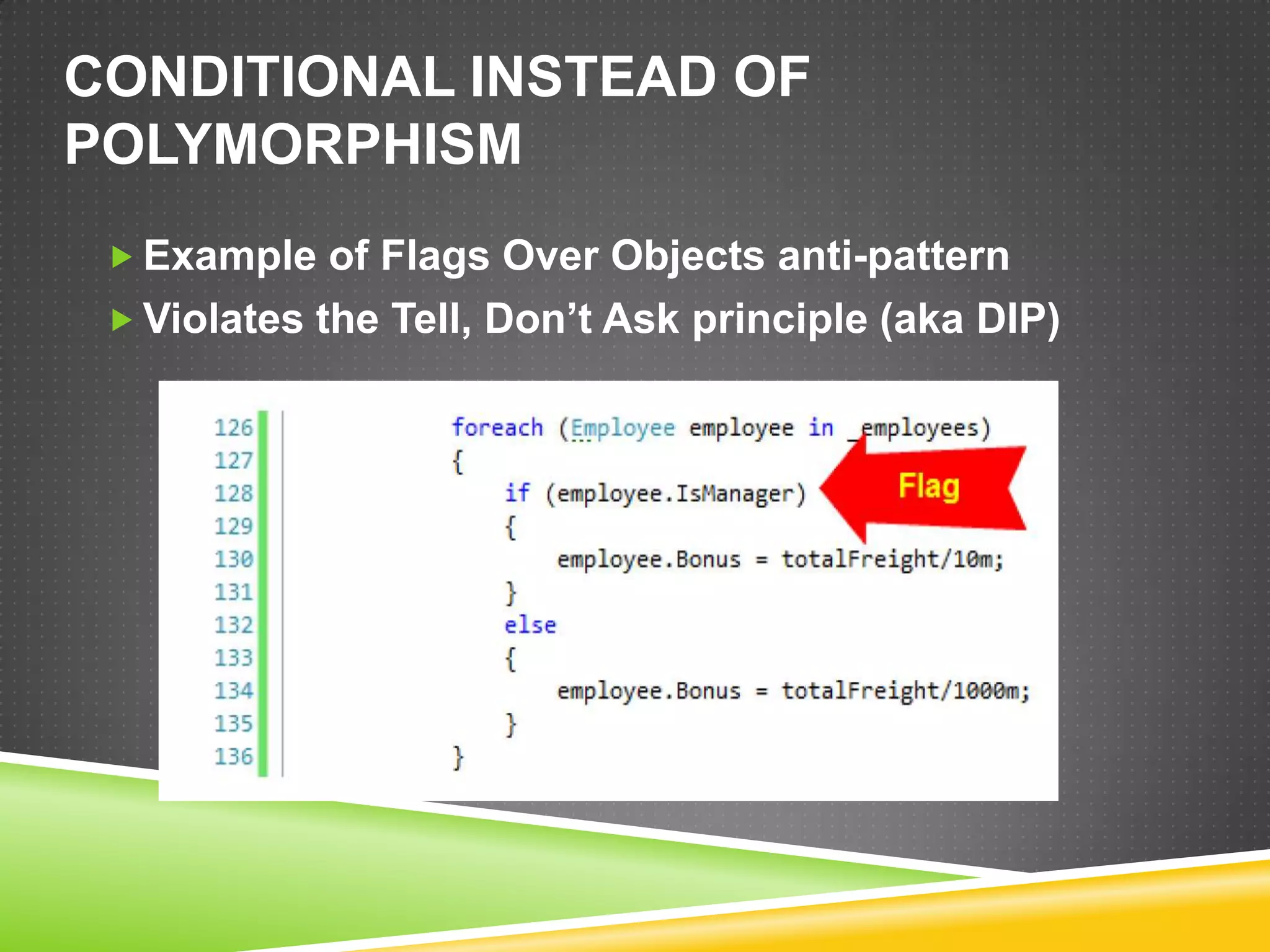 CONDITIONAL INSTEAD OF
POLYMORPHISM
  Example of Flags Over Objects anti-pattern
  Violates the Tell, Don’t Ask principle (aka DIP)
 