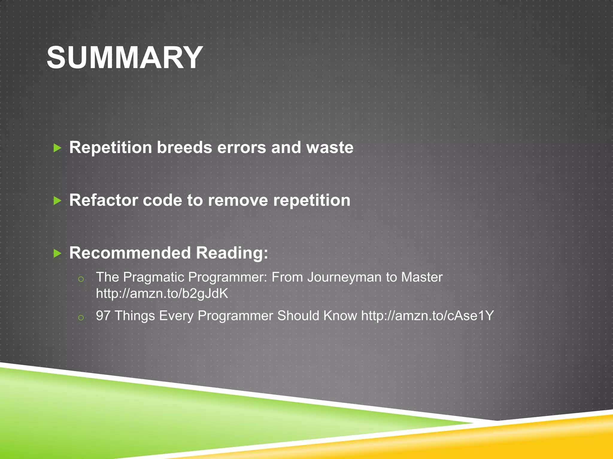 SUMMARY

 Repetition breeds errors and waste


 Refactor code to remove repetition


 Recommended Reading:
   o The Pragmatic Programmer: From Journeyman to Master
     http://amzn.to/b2gJdK
   o 97 Things Every Programmer Should Know http://amzn.to/cAse1Y
 