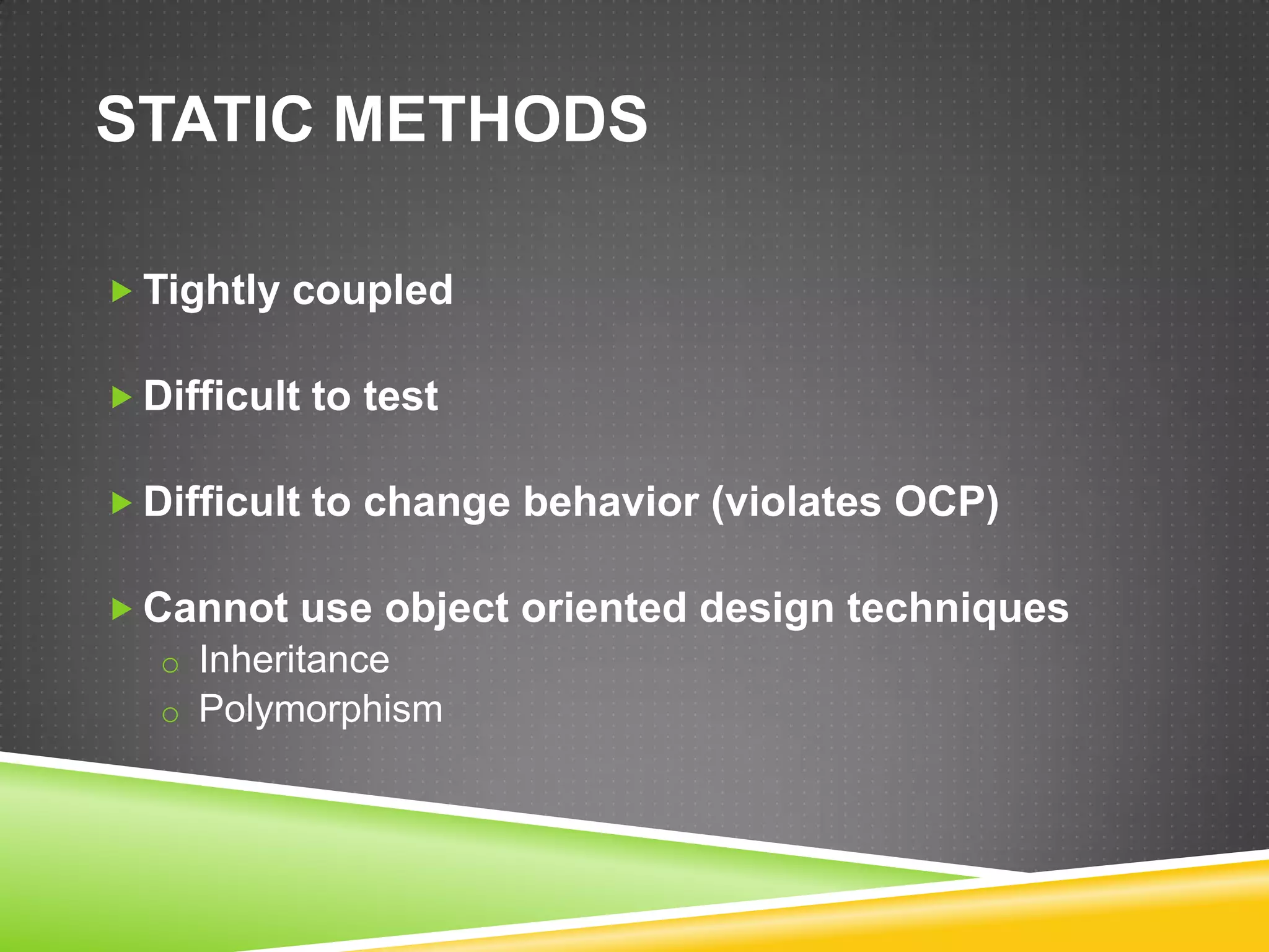 STATIC METHODS

 Tightly coupled

 Difficult to test

 Difficult to change behavior (violates OCP)

 Cannot use object oriented design techniques
   o Inheritance
   o Polymorphism
 