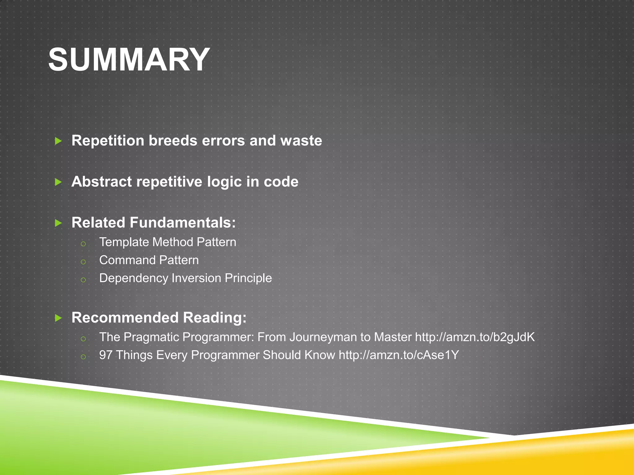 SUMMARY

 Repetition breeds errors and waste


 Abstract repetitive logic in code


 Related Fundamentals:
   o Template Method Pattern
   o Command Pattern
   o Dependency Inversion Principle


 Recommended Reading:
   o The Pragmatic Programmer: From Journeyman to Master http://amzn.to/b2gJdK
   o 97 Things Every Programmer Should Know http://amzn.to/cAse1Y
 