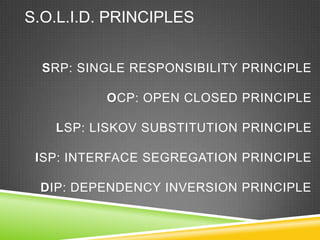 S.O.L.I.D. PRINCIPLES


  SRP: SINGLE RESPONSIBILITY PRINCIPLE

          OCP: OPEN CLOSED PRINCIPLE

   LSP: LISKOV SUBSTITUTION PRINCIPLE

 ISP: INTERFACE SEGREGATION PRINCIPLE

 DIP: DEPENDENCY INVERSION PRINCIPLE
 