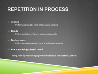 REPETITION IN PROCESS

 Testing
   o Performing testing by hand is tedious and wasteful


 Builds
   o Performing builds by hand is tedious and wasteful


 Deployments
   o Performing deployments by hand is tedious and wasteful


 Are you seeing a trend here?


   String.Format(“Performing {0} by hand is tedious and wasteful”, action);
 