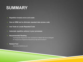 SUMMARY

   Repetition breeds errors and waste


   Use an ORM tool to eliminate repeated data access code


   Use Tools to Locate Repeated Code


   Automate repetitive actions in your processes


   Recommended Reading:
     o   The Pragmatic Programmer: From Journeyman to Master http://amzn.to/b2gJdK
     o   97 Things Every Programmer Should Know http://amzn.to/cAse1Y


   Related Tool
     o   Atomiq http://GetAtomiq.com
 