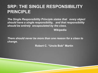 SRP: THE SINGLE RESPONSIBILITY
PRINCIPLE
The Single Responsibility Principle states that every object
should have a single responsibility, and that responsibility
should be entirely encapsulated by the class.
                                   Wikipedia


There should never be more than one reason for a class to
change.
                     Robert C. “Uncle Bob” Martin
 