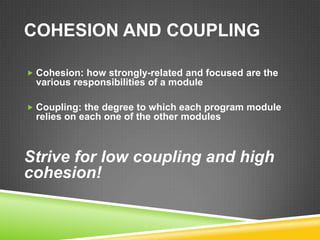 COHESION AND COUPLING

 Cohesion: how strongly-related and focused are the
 various responsibilities of a module

 Coupling: the degree to which each program module
 relies on each one of the other modules



Strive for low coupling and high
cohesion!
 