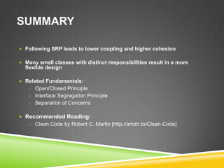 SUMMARY

 Following SRP leads to lower coupling and higher cohesion


 Many small classes with distinct responsibilities result in a more
  flexible design

 Related Fundamentals:
   o Open/Closed Principle
   o Interface Segregation Principle
   o Separation of Concerns


 Recommended Reading:
   o Clean Code by Robert C. Martin [http://amzn.to/Clean-Code]
 