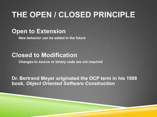 THE OPEN / CLOSED PRINCIPLE

Open to Extension
  New behavior can be added in the future




Closed to Modification
  Changes to source or binary code are not required



Dr. Bertrand Meyer originated the OCP term in his 1988
book, Object Oriented Software Construction
 