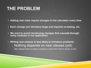 THE PROBLEM

 Adding new rules require changes to the calculator every time


 Each change can introduce bugs and requires re-testing, etc.


 We want to avoid introducing changes that cascade through
  many modules in our application

 Writing new classes is less likely to introduce problems
   o Nothing depends on new classes (yet)
   o   New classes have no legacy coupling to make them hard to design or test
 