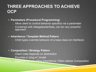 THREE APPROACHES TO ACHIEVE
OCP
 Parameters (Procedural Programming)
   o Allow client to control behavior specifics via a parameter
   o Combined with delegates/lambda, can be very powerful
     approach

 Inheritance / Template Method Pattern
   o Child types override behavior of a base class (or interface)



 Composition / Strategy Pattern
   o Client code depends on abstraction
   o Provides a “plug in” model
   o Implementations utilize Inheritance; Client utilizes Composition
 