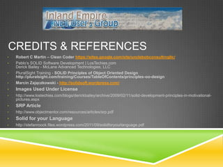 CREDITS & REFERENCES
•   Robert C Martin – Clean Coder https://sites.google.com/site/unclebobconsultingllc/
•   Pablo’s SOLID Software Development | LosTechies.com
    Derick Bailey - McLane Advanced Technologies, LLC
•   PluralSight Training - SOLID Principles of Object Oriented Design
    http://pluralsight.com/training/Courses/TableOfContents/principles-oo-design
•   Marcin Zajączkowski - http://solidsoft.wordpress.com/
•   Images Used Under License
•   http://www.lostechies.com/blogs/derickbailey/archive/2009/02/11/solid-development-principles-in-motivational-
    pictures.aspx
•   SRP Article
•   http://www.objectmentor.com/resources/articles/srp.pdf
•   Solid for your Language
•   http://stefanroock.files.wordpress.com/2011/09/solidforyourlanguage.pdf
 