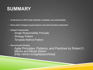 SUMMARY

   Conformance to OCP yields flexibility, reusability, and maintainability


   Know which changes to guard against, and resist premature abstraction


   Related Fundamentals:
     o Single Responsibility Principle
     o Strategy Pattern
     o Template Method Pattern

   Recommended Reading:

     o Agile Principles, Patterns, and Practices by Robert C.
         Martin and Micah Martin
         [http://amzn.to/agilepppcsharp]
 