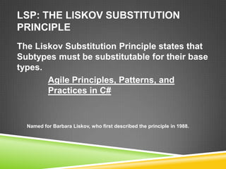 LSP: THE LISKOV SUBSTITUTION
PRINCIPLE
The Liskov Substitution Principle states that
Subtypes must be substitutable for their base
types.
       Agile Principles, Patterns, and
       Practices in C#


  Named for Barbara Liskov, who first described the principle in 1988.
 