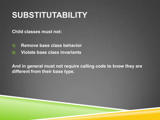 SUBSTITUTABILITY
Child classes must not:


1)   Remove base class behavior
2)   Violate base class invariants


And in general must not require calling code to know they are
different from their base type.
 