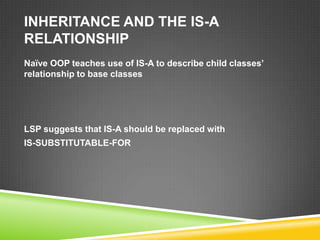 INHERITANCE AND THE IS-A
RELATIONSHIP
Naïve OOP teaches use of IS-A to describe child classes’
relationship to base classes




LSP suggests that IS-A should be replaced with
IS-SUBSTITUTABLE-FOR
 