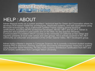 HELP : ABOUT
Adnan Masood works as a system architect / technical lead for Green dot Corporation where he
develops SOA based middle-tier architectures, distributed systems, and web-applications using
Microsoft technologies. He is a Microsoft Certified Trainer holding several technical
certifications, including MCPD (Enterprise Developer), MCSD .NET, and SCJP-II. Adnan is
attributed and published in print media and on the Web; he also teaches Windows
Communication Foundation (WCF) courses at the University of California at San Diego and
regularly presents at local code camps and user groups. He is actively involved in the .NET
community as cofounder and president of the of San Gabriel Valley .NET Developers group.

Adnan holds a Master’s degree in Computer Science; he is currently a doctoral student working
towards PhD in Machine Learning; specifically discovering interestingness measures in outliers
using Bayesian Belief Networks. He also holds systems architecture certification from MIT and
SOA Smarts certification from Carnegie Melon University.
 