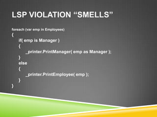 LSP VIOLATION “SMELLS”
foreach (var emp in Employees)
{
    if( emp is Manager )
    {
         _printer.PrintManager( emp as Manager );
    }
    else
    {
         _printer.PrintEmployee( emp );
    }
}
 